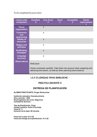 To be completed by your tutor:
Lesson plan
component
Excellent
5
Very Good
4
Good
3
Acceptable
2
Needs
improvement
1
Visual
organization
x
Coherence
and
sequencing
x
Variety of
resources
x
Stages and
activities
x
Scaffolding
strategies
x
Language
accuracy
x
Observations
Well done!
Check comments carefully. Take them into account when preparing and
delivering this lesson, as well as when planning future lessons.
I.S.F.D LENGUAS VIVAS BARILOCHE –
PRÁCTICA DOCENTE II
ENTREGA DE PLANIFICACIÓN
ALUMNO PRACTICANTE: Kruger Silvana Ines
Institución educativa: Escuela primaria
Año y sección: 2022
Nivel lingüístico del curso: Beginners
Cantidad de alumnos:
Tipo de Planificación: Clase
Unidad Temática: Parts of the body
Clase Nº: 5
Duración de la clase: 60 minutos
Fecha de la clase: 9-11-22
Fecha de entrega de la planificación: 5-11-22
 
