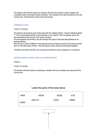 The teacher will divide the class into 4 groups. She will give students a piece of paper with
scrambled words connected to family members. Then students will order the letters to form the
correct word. The first team to finish will be the winner.
Timing: 10 minutes
The teacher will introduce parts of the body with the “Addams family”. Teacher will tell students:
“T “This is the Addams family” Is this the father or the mother? Then the teacher will do the
same procedure with the rest of the family members
Once the teacher has finished, she will introduce the parts of the body taking Melina as an
example Merlina.
She will stick a photo of Melina on the board and she will name her parts of the body and write
them on the board each of them. Then the teacher will do choral and individual repetition.
Transition comments: ok! Now you are going to practise the new vocabulary in a photocopy
Activity 1 :
Timing: 15 minutes
The teacher will hand children a photocopy. Students will try to complete each space with the
correct word
Label the parts of the body below
HAIR HEAD NOSE EYE
MOUTH LEGS ARMS
HAND
 