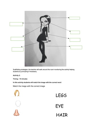 Scaffolding strategies: the teacher will walk around the room monitoring the activity helping
students by prompting if necessary.
Activity 2:
Timing : 15 minutes
In this activity students will match the image with the correct word
Match the image with the correct image
LEGS
EYE
HAIR
 