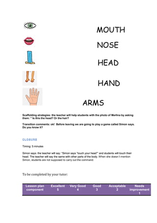 MOUTH
NOSE
HEAD
HAND
ARMS
Scaffolding strategies: the teacher will help students with the photo of Merlina by asking
them: “ Is this the head? Or the hair?
Transition comments: ok! Before leaving we are going to play a game called Simon says.
Do you know it?
Timing: 5 minutes
Simon says: the teacher will say: “Simon says ”touch your head”” and students will touch their
head. The teacher will say the same with other parts of the body. When she doesn´t mention
Simon, students are not supposed to carry out the command.
To be completed by your tutor:
Lesson plan
component
Excellent
5
Very Good
4
Good
3
Acceptable
2
Needs
improvement
1
 