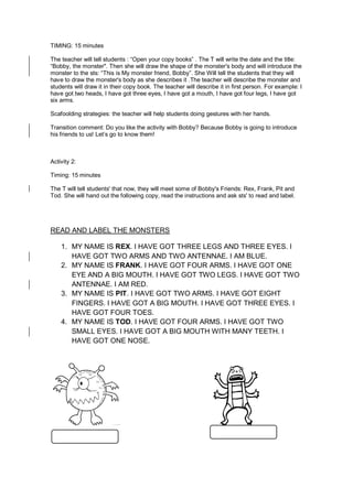 TIMING: 15 minutes
The teacher will tell students : “Open your copy books” . The T will write the date and the title:
“Bobby, the monster". Then she will draw the shape of the monster's body and will introduce the
monster to the sts: “This is My monster friend, Bobby”. She Will tell the students that they will
have to draw the monster's body as she describes it .The teacher will describe the monster and
students will draw it in their copy book. The teacher will describe it in first person. For example: I
have got two heads, I have got three eyes, I have got a mouth, I have got four legs, I have got
six arms.
Scafoolding strategies: the teacher will help students doing gestures with her hands.
Transition comment: Do you like the activity with Bobby? Because Bobby is going to introduce
his friends to us! Let’s go to know them!
Activity 2:
Timing: 15 minutes
The T will tell students' that now, they will meet some of Bobby's Friends: Rex, Frank, Pit and
Tod. She will hand out the following copy, read the instructions and ask sts' to read and label.
READ AND LABEL THE MONSTERS
1. MY NAME IS REX. I HAVE GOT THREE LEGS AND THREE EYES. I
HAVE GOT TWO ARMS AND TWO ANTENNAE. I AM BLUE.
2. MY NAME IS FRANK. I HAVE GOT FOUR ARMS. I HAVE GOT ONE
EYE AND A BIG MOUTH. I HAVE GOT TWO LEGS. I HAVE GOT TWO
ANTENNAE. I AM RED.
3. MY NAME IS PIT. I HAVE GOT TWO ARMS. I HAVE GOT EIGHT
FINGERS. I HAVE GOT A BIG MOUTH. I HAVE GOT THREE EYES. I
HAVE GOT FOUR TOES.
4. MY NAME IS TOD. I HAVE GOT FOUR ARMS. I HAVE GOT TWO
SMALL EYES. I HAVE GOT A BIG MOUTH WITH MANY TEETH. I
HAVE GOT ONE NOSE.
 
