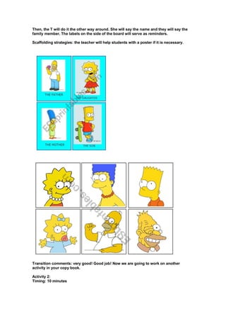 Then, the T will do it the other way around. She will say the name and they will say the
family member. The labels on the side of the board will serve as reminders.
Scaffolding strategies: the teacher will help students with a poster if it is necessary.
Transition comments: very good! Good job! Now we are going to work on another
activity in your copy book.
Activity 2:
Timing: 10 minutes
 