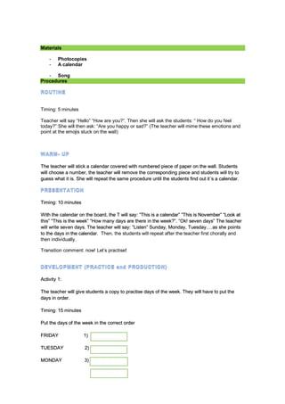 Materials
- Photocopies
- A calendar
- Song
Procedures
Timing: 5 minutes
Teacher will say “Hello” “How are you?”. Then she will ask the students: “ How do you feel
today?” She will then ask: “Are you happy or sad?” (The teacher will mime these emotions and
point at the emojis stuck on the wall)
The teacher will stick a calendar covered with numbered piece of paper on the wall. Students
will choose a number, the teacher will remove the corresponding piece and students will try to
guess what it is. She will repeat the same procedure until the students find out it´s a calendar.
Timing: 10 minutes
With the calendar on the board, the T will say: “This is a calendar” “This is November” “Look at
this” “This is the week” “How many days are there in the week?”. “Ok! seven days” The teacher
will write seven days. The teacher will say: ”Listen” Sunday, Monday, Tuesday….as she points
to the days in the calendar. Then, the students will repeat after the teacher first chorally and
then individually.
Transition comment: now! Let’s practise!
Activity 1:
The teacher will give students a copy to practise days of the week. They will have to put the
days in order.
Timing: 15 minutes
Put the days of the week in the correct order
FRIDAY 1)
TUESDAY 2)
MONDAY 3)
 