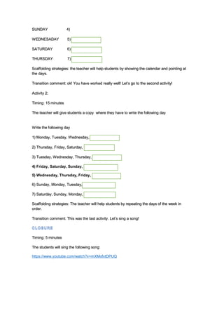 SUNDAY 4)
WEDNESADAY 5)
SATURDAY 6)
THURSDAY 7)
Scaffolding strategies: the teacher will help students by showing the calendar and pointing at
the days.
Transition comment: ok! You have worked really well! Let’s go to the second activity!
Activity 2:
Timing: 15 minutes
The teacher will give students a copy where they have to write the following day
Write the following day
1) Monday, Tuesday, Wednesday,
2) Thursday, Friday, Saturday,
3) Tuesday, Wednesday, Thursday,
4) Friday, Saturday, Sunday,
5) Wednesday, Thursday, Friday,
6) Sunday, Monday, Tuesday,
7) Saturday, Sunday, Monday,
Scaffolding strategies: The teacher will help students by repeating the days of the week in
order.
Transition comment: This was the last activity. Let’s sing a song!
Timing: 5 minutes
The students will sing the following song:
https://www.youtube.com/watch?v=mXMofxtDPUQ
 