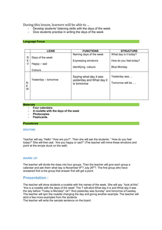 During this lesson, learners will be able to …
- Develop students' listening skills with the days of the week.
- Give students practise in writing the days of the week
Language Focus
LEXIS FUNCTIONS STRUCTURE
R
E
V
Days of the week
Happy – sad
Colours
Naming days of the week
Expressing emotions
Identifying colours
What day is it today?
How do you feel today?
Blue Monday
N
E
W
Yesterday – tomorrow
Saying what day it was
yesterday and What day it
is tomorrow
Yesterday was….
Tomorrow will be…..
Materials
- Four calendars
- A roulette with the days of the week
- Photocopies
- Flashcards
Procedures
ROUTINE
Teacher will say “Hello” “How are you?”. Then she will ask the students: “ How do you feel
today?” She will then ask: “Are you happy or sad?” (The teacher will mime these emotions and
point at the emojis stuck on the wall)
WARM- UP
The teacher will divide the class into four groups. Then the teacher will give each group a
calendar and ask them what day is November 8th
? July 26th
?. The first group who have
answered first is the group that answer first will get a point.
Presentation :
The teacher will show students a roulette with the names of the week. She will say: “look at this”
“this is a roulette with the days of the week” The T will elicit What day it is and What day it was
the day before “Today is Monday!” ok? “And yesterday was Sunday” and tomorrow isTuesday.
The teacher will spin the roulette changing the day and giving another example. The teacher will
elicit a few more examples from the students
The teacher will write the sample sentence on the board.
 