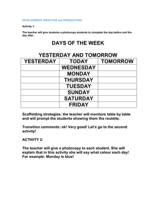 DEVELOPMENT (PRACTICE and PRODUCTION)
Activity 1:
The teacher will give students a photocopy students to complete the day before and the
day after.
DAYS OF THE WEEK
YESTERDAY AND TOMORROW
YESTERDAY TODAY TOMORROW
WEDNESDAY
MONDAY
THURSDAY
TUESDAY
SUNDAY
SATURDAY
FRIDAY
Scaffolding strategies: the teacher will monitore table by table
and will prompt the students showing them the roulette.
Transition comments: ok! Very good! Let’s go to the second
activity!
ACTIVITY 2:
The teacher will give a photocopy to each student. She will
explain that in this activity she will say what colour each day!
For example: Monday is blue!
 