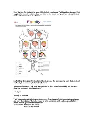 Now, it’s time for students to record this in their notebooks. T will ask them to open their
copybooks. She will write the date and tittle on the board and give them a copy like this
for them to stick in their notebooks.
Scaffolding strategies: The teacher will walk around the room asking each student about
the family tree for example: Is he the father?
Transition comments: “ok! Now we are going to work on the photocopy and you will
show me how much you have learnt.”
Activity 3:
Timing: 20 minutes
T will give students the following photocopy . They have to find the words in word soup
and copy them below. Then, they have to write sentences with brother, grandfather,
father, mother, grandmother and sister
For example: Homero is the father
March is the mother
 