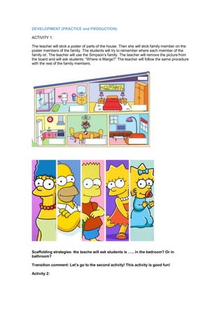 DEVELOPMENT (PRACTICE and PRODUCTION)
ACTIVITY 1:
The teacher will stick a poster of parts of the house. Then she will stick family member on the
poster members of the family. The students will try to remember where each member of the
family is!. The teacher will use the Simpson’s family. The teacher will remove the picture from
the board and will ask students: “Where is Marge?” The teacher will follow the same procedure
with the rest of the family members.
Scaffolding strategies: the teache will ask students is ….. in the bedroom? Or in
bathroom?
Transition comment: Let’s go to the second activity! This activity is good fun!
Activity 2:
 