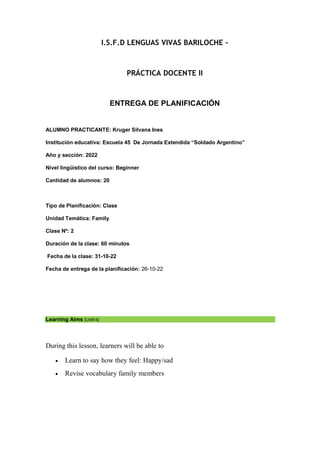 I.S.F.D LENGUAS VIVAS BARILOCHE –
PRÁCTICA DOCENTE II
ENTREGA DE PLANIFICACIÓN
ALUMNO PRACTICANTE: Kruger Silvana Ines
Institución educativa: Escuela 45 De Jornada Extendida “Soldado Argentino”
Año y sección: 2022
Nivel lingüístico del curso: Beginner
Cantidad de alumnos: 20
Tipo de Planificación: Clase
Unidad Temática: Family
Clase Nº: 2
Duración de la clase: 60 minutos
Fecha de la clase: 31-10-22
Fecha de entrega de la planificación: 26-10-22
Learning Aims [UdW4]
During this lesson, learners will be able to
 Learn to say how they feel: Happy/sad
 Revise vocabulary family members
 