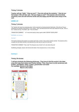 Timing: 5 minutes
Teacher will say “Hello” “How are you?”. Then she will ask the students: “ How do you
feel today?” She will then ask: “Are you happy or sad?” (The teacher will mime these
emotions) Then she will write the words sad and happy and will stick each emoji on the
wall.
WARM- UP
Timing: 5 minutes
The Teacher will revise the vocabulary about family members by showing students flashcards.. She will say “Do you
remember the members of the family”?” Let´s revise”. Then, the teacher will show them each flashcard and ask “Who is
he?” students will say “The father” yes!” “He is the father”.
TRANSITION COMMENT: “ ok” now we are going to play a game called “SECRET ENVELOPES”
REVISION: 50 minutes
Activity 1
The teacher will show the students an envelope with holes. Inside it, there will be a family member. The students will try
to guess who the family member is by looking at the clues they can see from the holes.
TRANSITION COMMENT: “Now, look! The Simpsons are at home” Let´s see where they are!
Scaffolding strategies: teacher will write the first letter of the character who is in the envelope
Activity 2
Timing: 20 minutes
T will give students the following photocopy . They have to find the words in the letter
soup and copy them below each family member. Then, they have to write sentences with
brother, grandfather, father, mother, grandmother and sister
For example, Homero is the father
March is the mother
Timing: 10 minutes
 