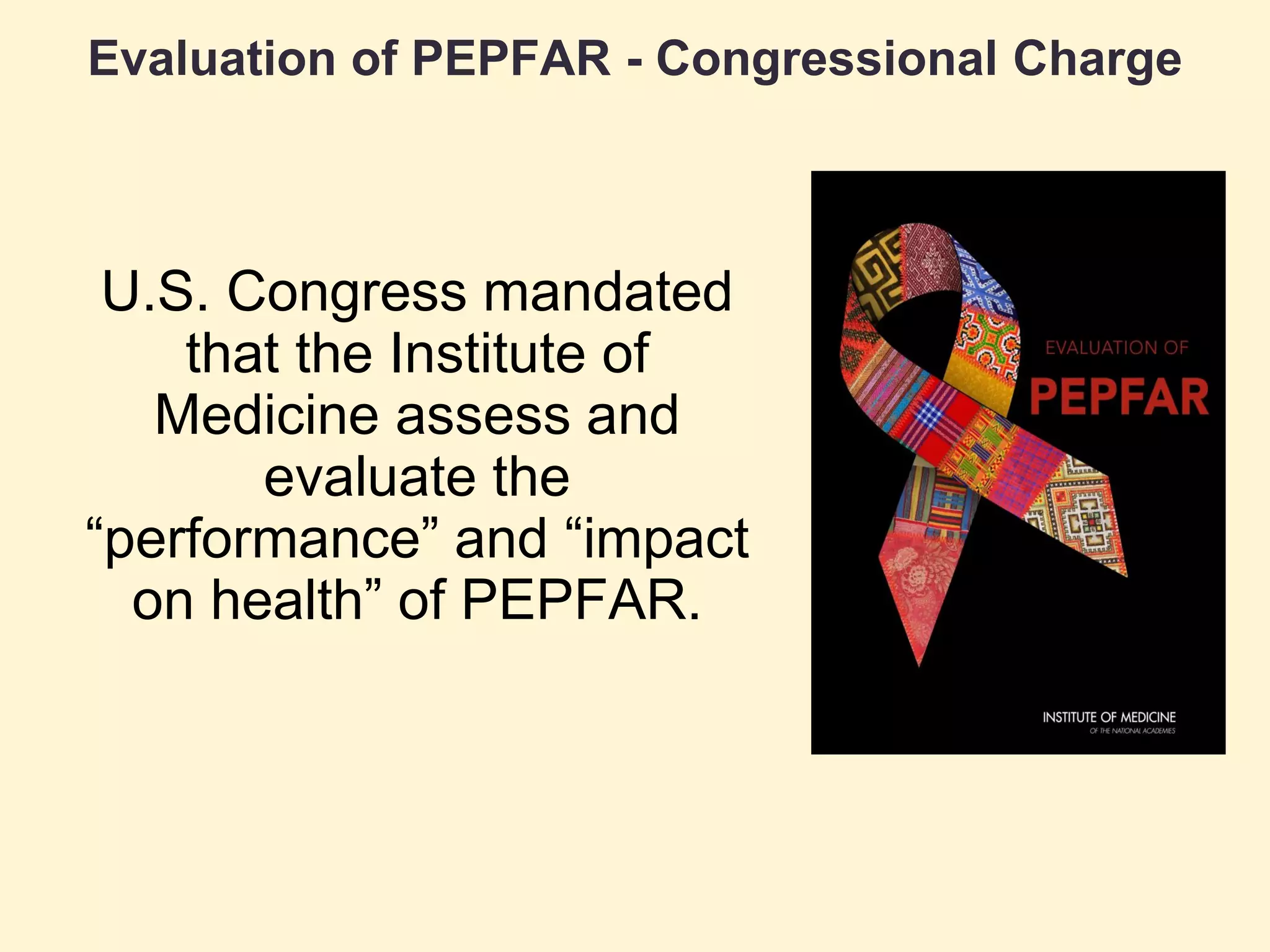 Evaluation of PEPFAR - Congressional Charge
U.S. Congress mandated
that the Institute of
Medicine assess and
evaluate the
“performance” and “impact
on health” of PEPFAR.
 