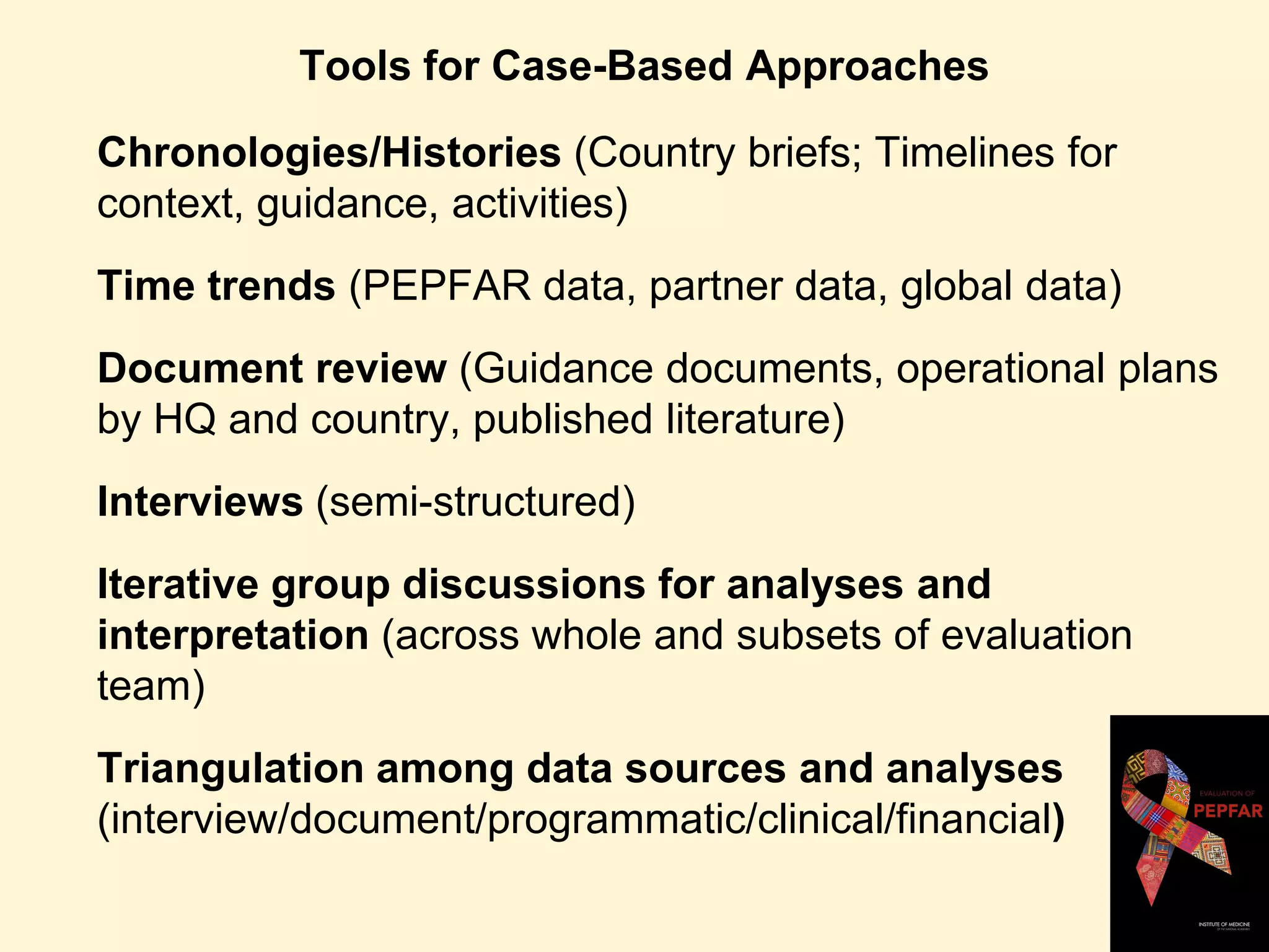 Tools for Case-Based Approaches
Chronologies/Histories (Country briefs; Timelines for
context, guidance, activities)
Time trends (PEPFAR data, partner data, global data)
Document review (Guidance documents, operational plans
by HQ and country, published literature)
Interviews (semi-structured)
Iterative group discussions for analyses and
interpretation (across whole and subsets of evaluation
team)
Triangulation among data sources and analyses
(interview/document/programmatic/clinical/financial)
 