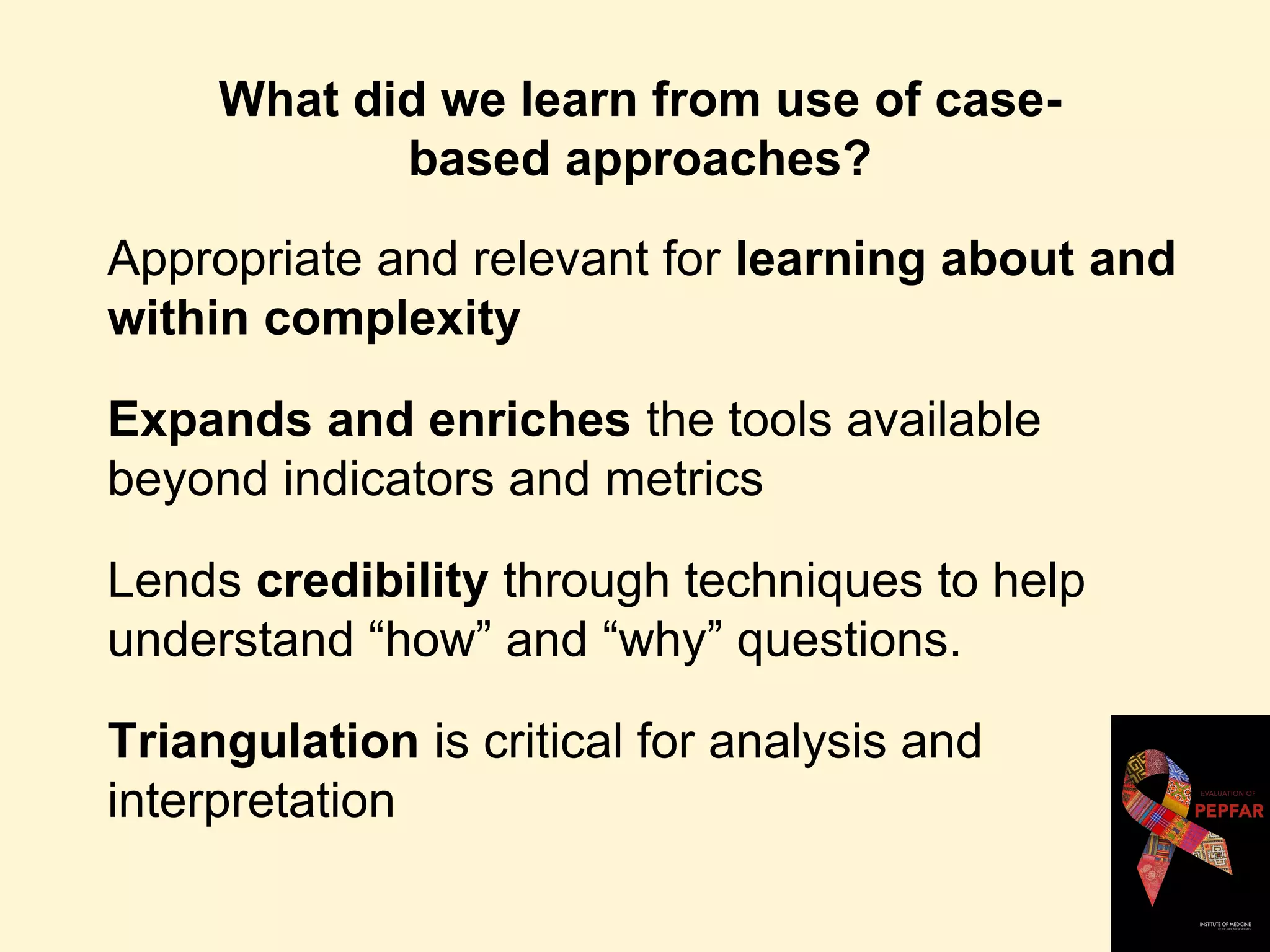 What did we learn from use of case-
based approaches?
Appropriate and relevant for learning about and
within complexity
Expands and enriches the tools available
beyond indicators and metrics
Lends credibility through techniques to help
understand “how” and “why” questions.
Triangulation is critical for analysis and
interpretation
 