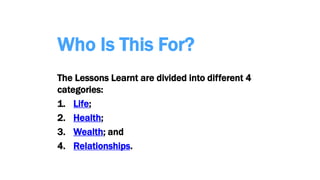 Who Is This For?
The Lessons Learnt are divided into different 4
categories:
1. Life;
2. Health;
3. Wealth; and
4. Relationships.
 