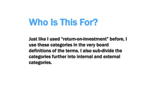 Who Is This For?
Just like I used “return-on-investment” before, I
use these categories in the very board
definitions of the terms. I also sub-divide the
categories further into internal and external
categories.
 