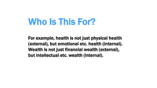 Who Is This For?
For example, health is not just physical health
(external), but emotional etc. health (internal).
Wealth is not just financial wealth (external),
but intellectual etc. wealth (internal).
 