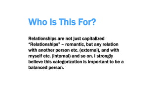 Who Is This For?
Relationships are not just capitalized
“Relationships” – romantic, but any relation
with another person etc. (external), and with
myself etc. (internal) and so on. I strongly
believe this categorization is important to be a
balanced person.
 