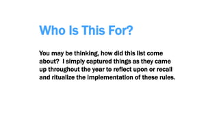 Who Is This For?
You may be thinking, how did this list come
about? I simply captured things as they came
up throughout the year to reflect upon or recall
and ritualize the implementation of these rules.
 
