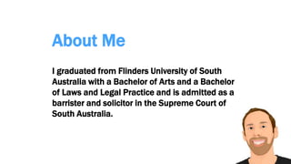 About Me
I graduated from Flinders University of South
Australia with a Bachelor of Arts and a Bachelor
of Laws and Legal Practice and is admitted as a
barrister and solicitor in the Supreme Court of
South Australia.
 