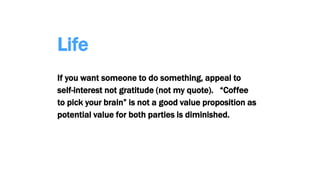 Life
If you want someone to do something, appeal to
self-interest not gratitude (not my quote). “Coffee
to pick your brain” is not a good value proposition as
potential value for both parties is diminished.
 