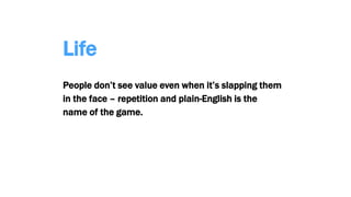 Life
People don’t see value even when it’s slapping them
in the face – repetition and plain-English is the
name of the game.
 