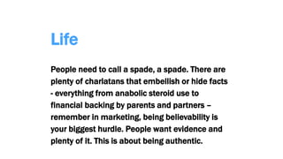 Life
People need to call a spade, a spade. There are
plenty of charlatans that embellish or hide facts
- everything from anabolic steroid use to
financial backing by parents and partners –
remember in marketing, being believability is
your biggest hurdle. People want evidence and
plenty of it. This is about being authentic.
 