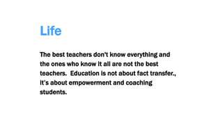 Life
The best teachers don't know everything and
the ones who know it all are not the best
teachers. Education is not about fact transfer.,
it’s about empowerment and coaching
students.
 