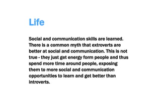 Life
Social and communication skills are learned.
There is a common myth that extroverts are
better at social and communication. This is not
true - they just get energy form people and thus
spend more time around people, exposing
them to more social and communication
opportunities to learn and get better than
introverts.
 