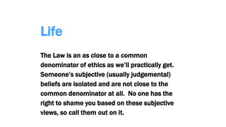 Life
The Law is an as close to a common
denominator of ethics as we’ll practically get.
Someone’s subjective (usually judgemental)
beliefs are isolated and are not close to the
common denominator at all. No one has the
right to shame you based on these subjective
views, so call them out on it.
 