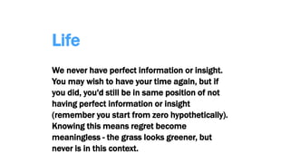Life
We never have perfect information or insight.
You may wish to have your time again, but if
you did, you'd still be in same position of not
having perfect information or insight
(remember you start from zero hypothetically).
Knowing this means regret become
meaningless - the grass looks greener, but
never is in this context.
 