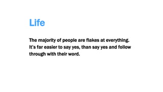 Life
The majority of people are flakes at everything.
It’s far easier to say yes, than say yes and follow
through with their word.
 