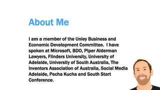 About Me
I am a member of the Unley Business and
Economic Development Committee. I have
spoken at Microsoft, BDO, Piper Alderman
Lawyers, Flinders University, University of
Adelaide, University of South Australia, The
Inventors Association of Australia, Social Media
Adelaide, Pecha Kucha and South Start
Conference.
 