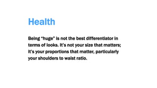 Health
Being “huge” is not the best differentiator in
terms of looks. It’s not your size that matters;
it’s your proportions that matter, particularly
your shoulders to waist ratio.
 