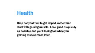 Health
Drop body fat first to get ripped, rather than
start with gaining muscle. Look good as quickly
as possible and you’ll look good while you
gaining muscle mass later.
 