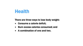 Health
There are three ways to lose body weight:
 Consume a calorie deficit;
 Burn excess calories consumed; and
 A combination of one and two.
 
