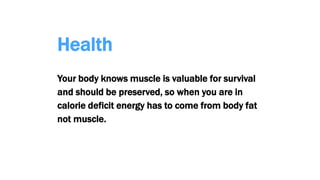 Health
Your body knows muscle is valuable for survival
and should be preserved, so when you are in
calorie deficit energy has to come from body fat
not muscle.
 