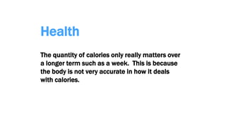 Health
The quantity of calories only really matters over
a longer term such as a week. This is because
the body is not very accurate in how it deals
with calories.
 