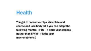 Health
You get to consume chips, chocolate and
cheese and lose body fat if you can adopt the
following mantra: IIFYC – if it fits your calories
(rather than IIFYM - if it fits your
macronutrients.)
 
