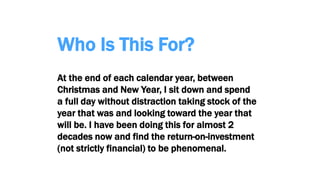 Who Is This For?
At the end of each calendar year, between
Christmas and New Year, I sit down and spend
a full day without distraction taking stock of the
year that was and looking toward the year that
will be. I have been doing this for almost 2
decades now and find the return-on-investment
(not strictly financial) to be phenomenal.
 