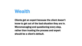 Wealth
Clients get an expert because the client doesn’t
know to get out of the bad situation they are in.
Micromanaging and questioning every step,
rather than trusting the process and expert
should be a client’s default.
 