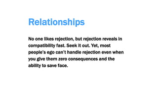 Relationships
No one likes rejection, but rejection reveals in
compatibility fast. Seek it out. Yet, most
people’s ego can’t handle rejection even when
you give them zero consequences and the
ability to save face.
 