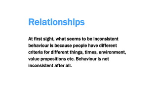 Relationships
At first sight, what seems to be inconsistent
behaviour is because people have different
criteria for different things, times, environment,
value propositions etc. Behaviour is not
inconsistent after all.
 