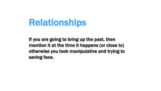 Relationships
If you are going to bring up the past, then
mention it at the time it happens (or close to)
otherwise you look manipulative and trying to
saving face.
 