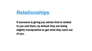Relationships
If someone is giving you advice that is related
to you and them, by default they are being
slightly manipulative to get what they want out
of you.
 