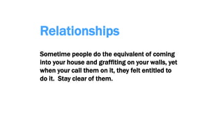 Relationships
Sometime people do the equivalent of coming
into your house and graffiting on your walls, yet
when your call them on it, they felt entitled to
do it. Stay clear of them.
 