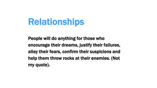 Relationships
People will do anything for those who
encourage their dreams, justify their failures,
allay their fears, confirm their suspicions and
help them throw rocks at their enemies. (Not
my quote).
 