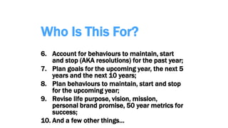 Who Is This For?
6. Account for behaviours to maintain, start
and stop (AKA resolutions) for the past year;
7. Plan goals for the upcoming year, the next 5
years and the next 10 years;
8. Plan behaviours to maintain, start and stop
for the upcoming year;
9. Revise life purpose, vision, mission,
personal brand promise, 50 year metrics for
success;
10. And a few other things…
 