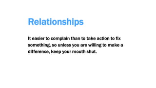 Relationships
It easier to complain than to take action to fix
something, so unless you are willing to make a
difference, keep your mouth shut.
 