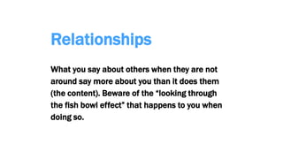 Relationships
What you say about others when they are not
around say more about you than it does them
(the content). Beware of the “looking through
the fish bowl effect” that happens to you when
doing so.
 