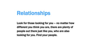 Relationships
Look for those looking for you – no matter how
different you think you are, there are plenty of
people out there just like you, who are also
looking for you. Find your people.
 